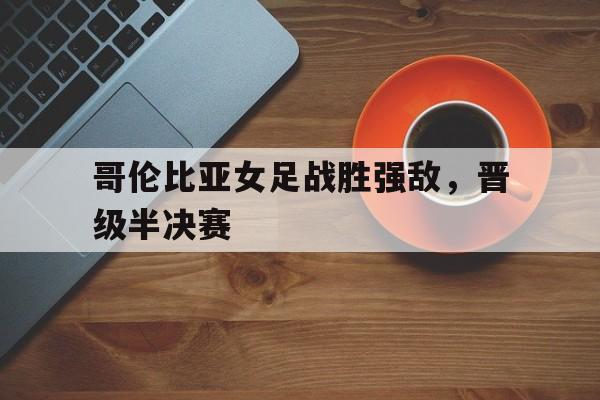 爱游戏入口-哥伦比亚女足战胜强敌，晋级半决赛